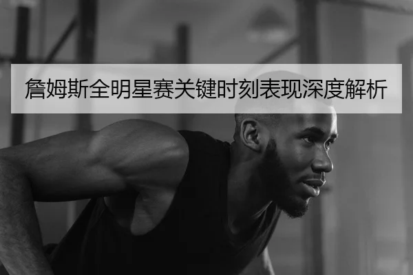 詹姆斯全明星赛关键时刻表现深度解析