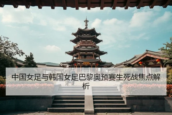 中国女足与韩国女足巴黎奥预赛生死战焦点解析